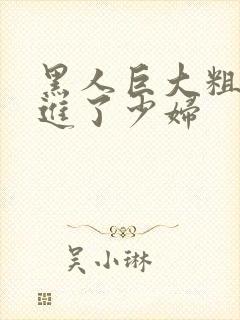 黑人巨大粗物挺进了少妇