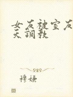 女友被室友们天天调教