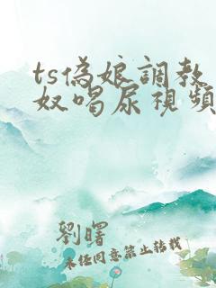 ts伪娘调教男奴喝尿视频vk