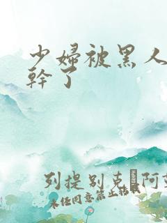 少妇被黑人老外干了