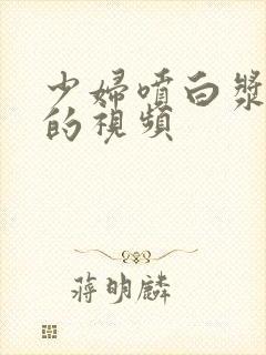 少妇喷白浆高潮的视频