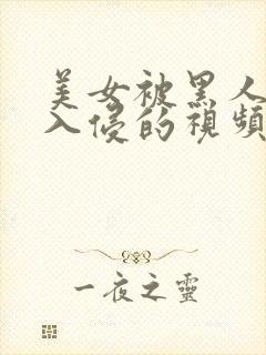 美女被黑人巨大入侵的视频