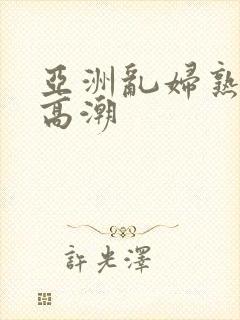 亚洲乱妇熟女爽高潮