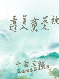 看着女友被巨大进入黑人