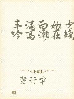 丰满白嫩少妇呻吟高潮在线