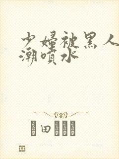 少妇被黑人到高潮喷水