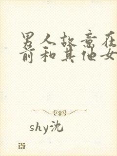 男人故意在你面前和其他女人好