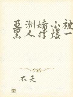 亚洲娇小被巨大黑人撑爆一