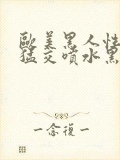 欧美黑人性暴力猛交喷水黑人巨大