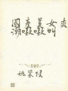 国产美女爽到高潮嗷嗷叫