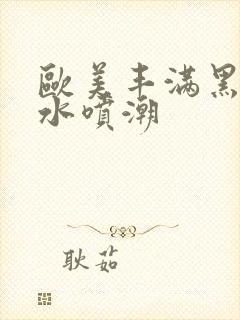 欧美丰满黑人喷水喷潮