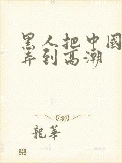 黑人把中国少妇弄到高潮