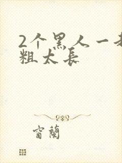 2个黑人一起太粗太长