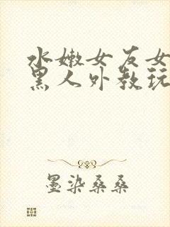 水嫩女友女友被黑人外教玩弄