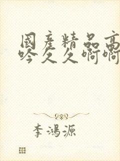 国产精品高潮呻吟久久啊啊啊啊啊