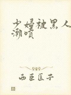 少妇被黑人到高潮喷