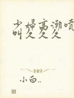 少妇高潮喷水惨叫久久久