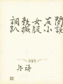 调教女友闺蜜跪趴撅腚小说