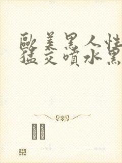 欧美黑人性暴力猛交喷水黑人巨大