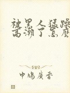 被黑人猛躁4次高潮了怎么办