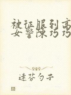 被征服到高潮的女警陈巧巧