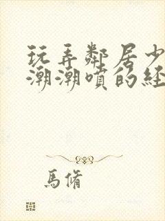 玩弄邻居少妇高潮潮喷的经历91