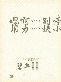 嗯啊灬别停啊灬用力灬快小喜