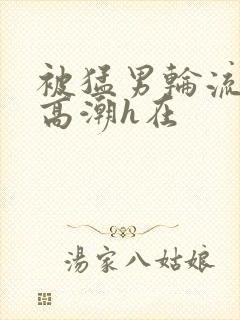 被猛男轮流澡到高潮h在