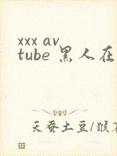 xxx av tube 黑人在线