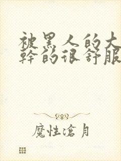 被黑人的大jj干的很舒服吗