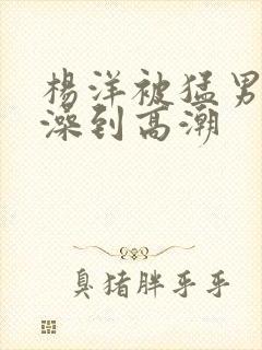 杨洋被猛男轮流澡到高潮