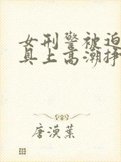 女刑警被迫在刑具上高潮挣扎的小说