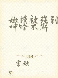 嫩模被强到高潮呻吟不断