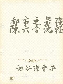 都市之最强狂兵陈六合沈轻舞