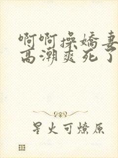 啊啊操娇妻过瘾高潮爽死了舒服