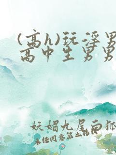 (高h)玩淫男高中生男男