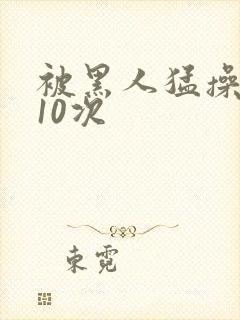 被黑人猛操高潮10次