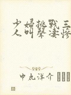 少妇挑战三个黑人叫声凄惨