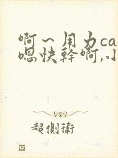 啊~用力cao嗯快干啊,小说