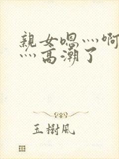 亲女嗯灬啊灬快灬高潮了