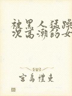 被黑人猛躁10次高潮的女人