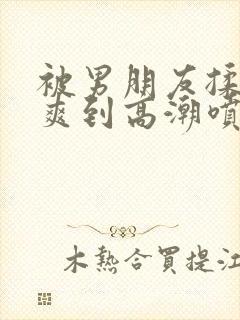 被男朋友揉蒂蒂爽到高潮喷水