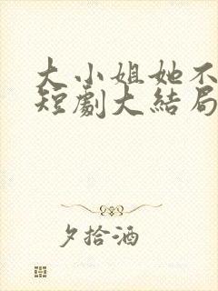 大小姐她不装了短剧大结局