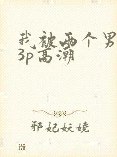 我被两个男人玩3p高潮