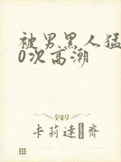 被男黑人猛躁10次高潮