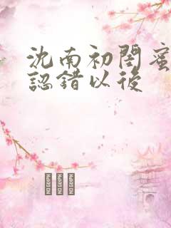 沈南初闺蜜男友认错以后