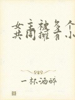 女主被多个男主共同拥有小说推荐