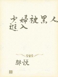 少妇被黑人猛烈进入