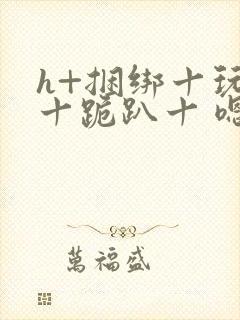 h+捆绑十玩弄十跪趴十 嗯啊