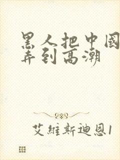 黑人把中国少妇弄到高潮